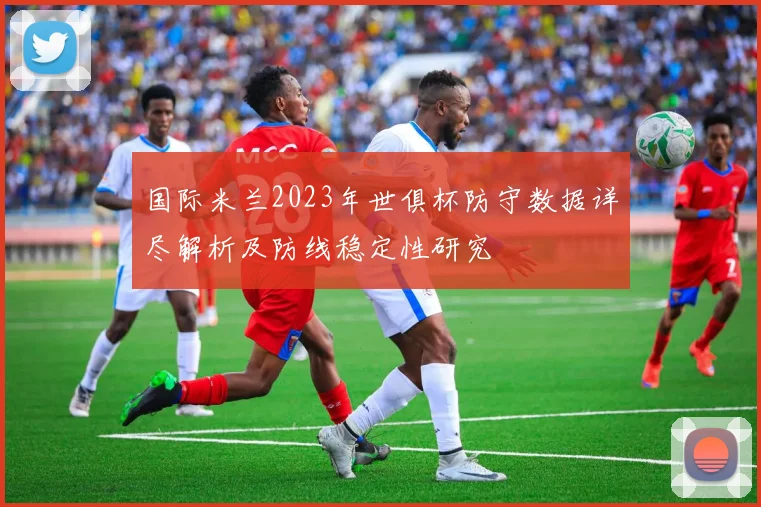 国际米兰2023年世俱杯防守数据详尽解析及防线稳定性研究