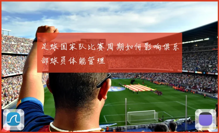 足球国家队比赛周期如何影响俱乐部球员体能管理