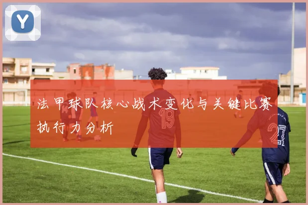 法甲球队核心战术变化与关键比赛执行力分析