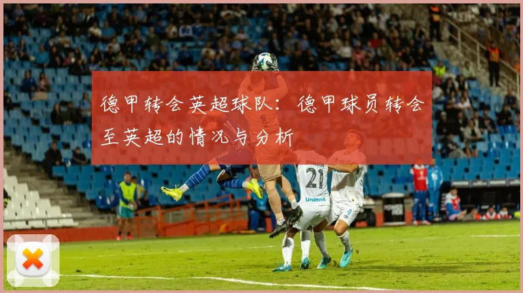 德甲转会英超球队:德甲球员转会至英超的情况与分析