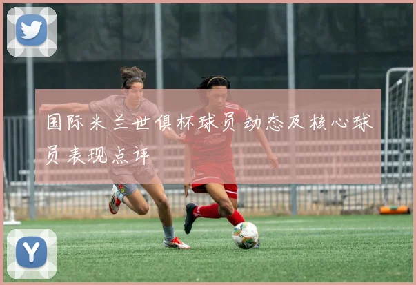 国际米兰世俱杯球员动态及核心球员表现点评