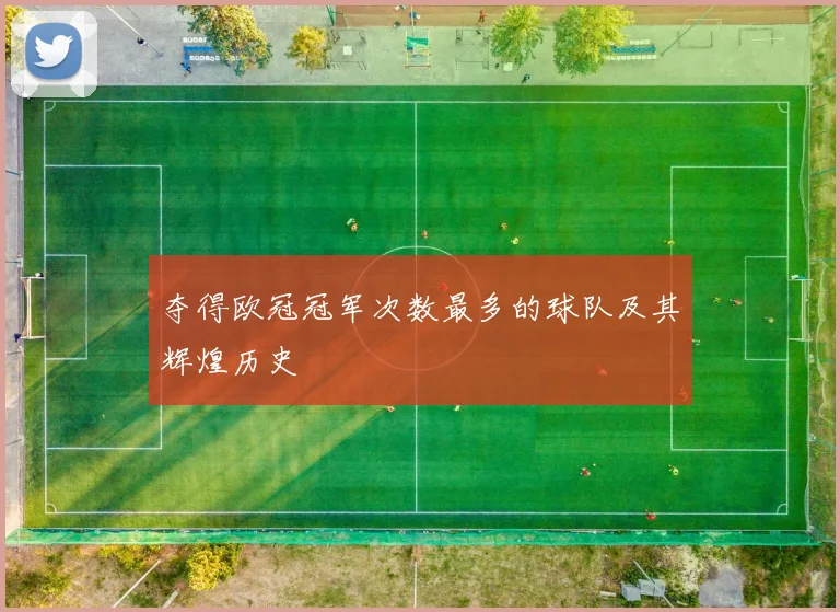 夺得欧冠冠军次数最多的球队及其辉煌历史