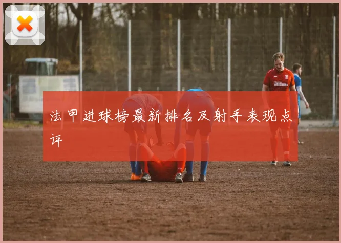 法甲进球榜最新排名及射手表现点评